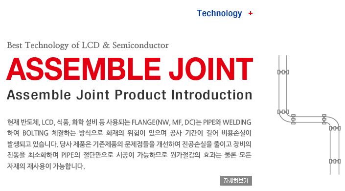 Technology + Best Technology of LCD & Semiconductor, ASSEMBLE JOINT, Assemble Joint Product Introduction,  ݵü, LCD, ǰ, ȭ   Ǵ Flange(NW, MF, DC) Pipe WeldingϿ Bolting üϴ  ȭ    Ⱓ  ս ߻ǰ ֽϴ.  ǰ ǰ  Ͽ ս ̰   ּȭϸ Pipe ܸ ð ϹǷ  ȿ     մϴ. ڼ